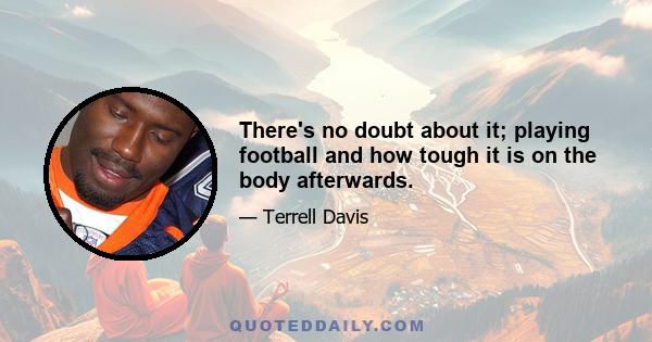 There's no doubt about it; playing football and how tough it is on the body afterwards.