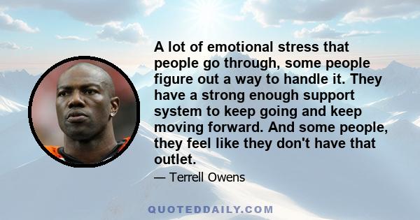 A lot of emotional stress that people go through, some people figure out a way to handle it. They have a strong enough support system to keep going and keep moving forward. And some people, they feel like they don't