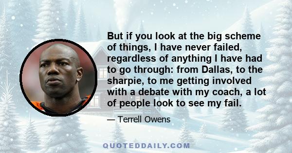 But if you look at the big scheme of things, I have never failed, regardless of anything I have had to go through: from Dallas, to the sharpie, to me getting involved with a debate with my coach, a lot of people look to 