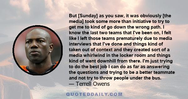 But [Sunday] as you saw, it was obviously [the media] took some more than initiative to try to get me to kind of go down the wrong path. I know the last two teams that I've been on, I felt like I left those teams