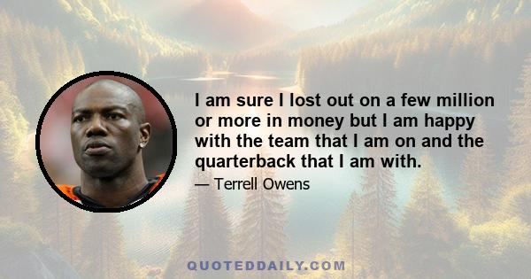 I am sure I lost out on a few million or more in money but I am happy with the team that I am on and the quarterback that I am with.