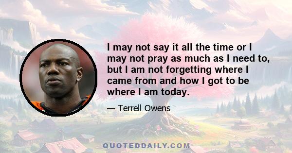 I may not say it all the time or I may not pray as much as I need to, but I am not forgetting where I came from and how I got to be where I am today.