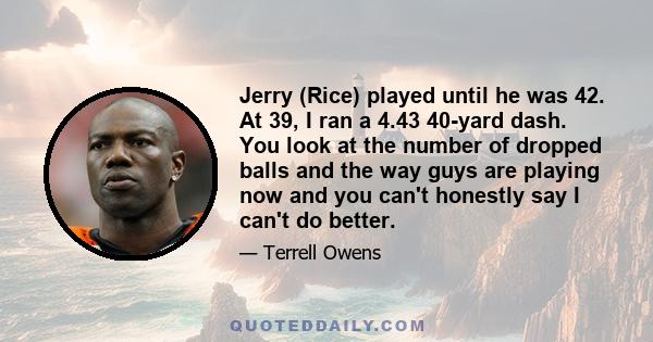 Jerry (Rice) played until he was 42. At 39, I ran a 4.43 40-yard dash. You look at the number of dropped balls and the way guys are playing now and you can't honestly say I can't do better.