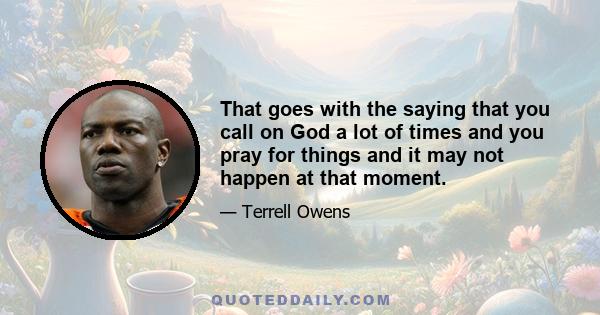 That goes with the saying that you call on God a lot of times and you pray for things and it may not happen at that moment.