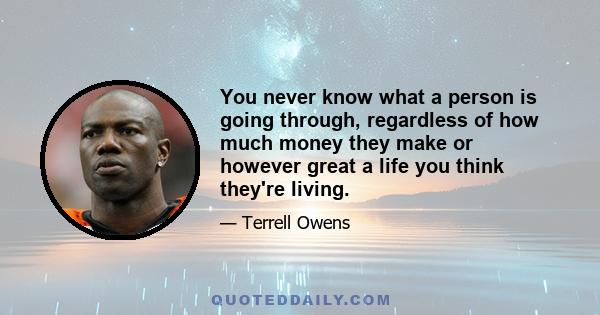 You never know what a person is going through, regardless of how much money they make or however great a life you think they're living.