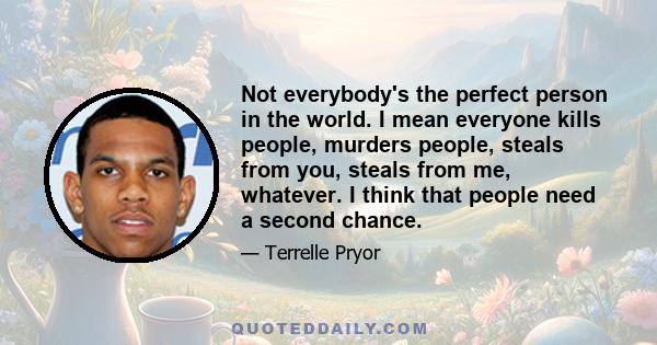 Not everybody's the perfect person in the world. I mean everyone kills people, murders people, steals from you, steals from me, whatever. I think that people need a second chance.