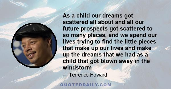 As a child our dreams got scattered all about and all our future prospects got scattered to so many places, and we spend our lives trying to find the little pieces that make up our lives and make up the dreams that we