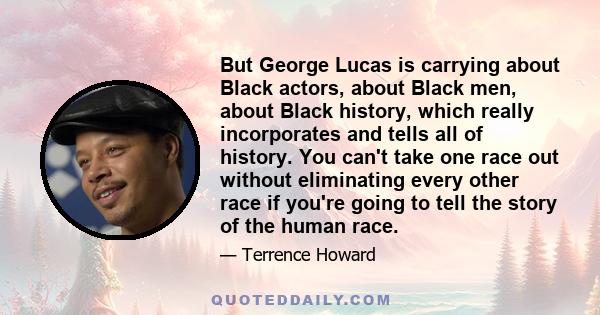 But George Lucas is carrying about Black actors, about Black men, about Black history, which really incorporates and tells all of history. You can't take one race out without eliminating every other race if you're going 