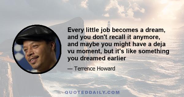 Every little job becomes a dream, and you don't recall it anymore, and maybe you might have a deja vu moment, but it's like something you dreamed earlier