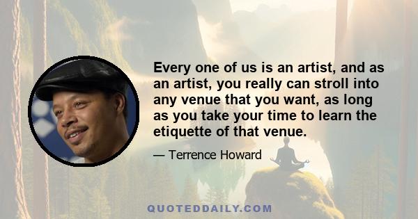 Every one of us is an artist, and as an artist, you really can stroll into any venue that you want, as long as you take your time to learn the etiquette of that venue.