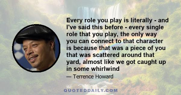 Every role you play is literally - and I've said this before - every single role that you play, the only way you can connect to that character is because that was a piece of you that was scattered around that yard,