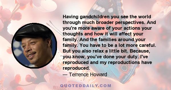 Having gandchildren you see the world through much broader perspectives. And you're more aware of your actions your thoughts and how it will affect your family. And the families around your family. You have to be a lot