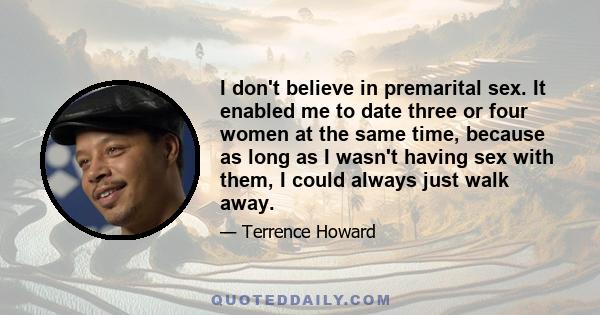 I don't believe in premarital sex. It enabled me to date three or four women at the same time, because as long as I wasn't having sex with them, I could always just walk away.