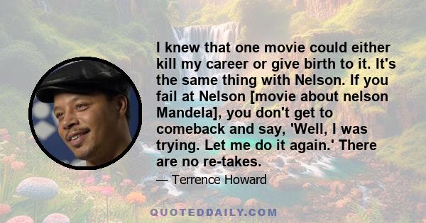 I knew that one movie could either kill my career or give birth to it. It's the same thing with Nelson. If you fail at Nelson [movie about nelson Mandela], you don't get to comeback and say, 'Well, I was trying. Let me