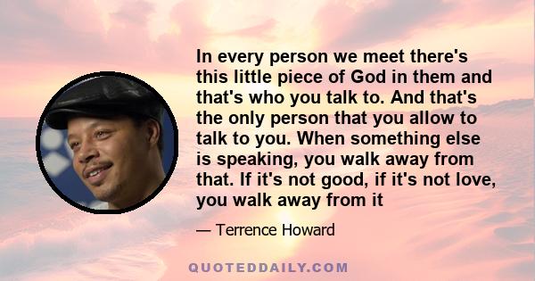 In every person we meet there's this little piece of God in them and that's who you talk to. And that's the only person that you allow to talk to you. When something else is speaking, you walk away from that. If it's