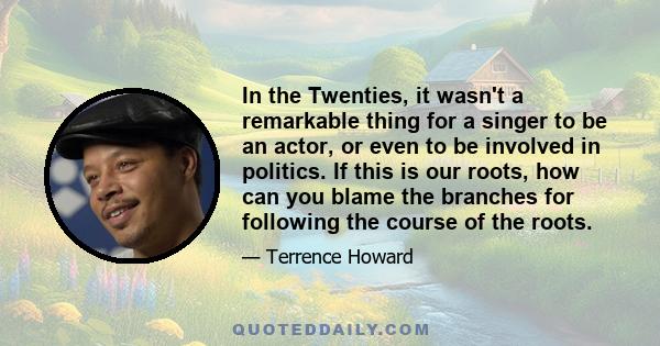 In the Twenties, it wasn't a remarkable thing for a singer to be an actor, or even to be involved in politics. If this is our roots, how can you blame the branches for following the course of the roots.