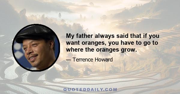 My father always said that if you want oranges, you have to go to where the oranges grow.