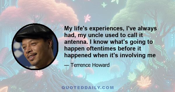 My life's experiences, I've always had, my uncle used to call it antenna. I know what's going to happen oftentimes before it happened when it's involving me