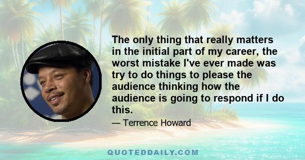 The only thing that really matters in the initial part of my career, the worst mistake I've ever made was try to do things to please the audience thinking how the audience is going to respond if I do this.