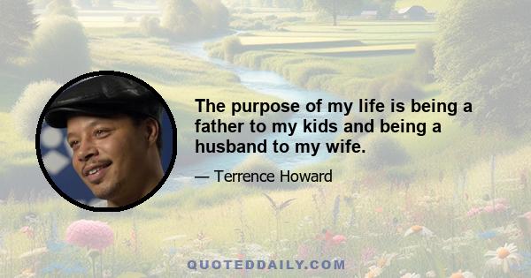 The purpose of my life is being a father to my kids and being a husband to my wife.