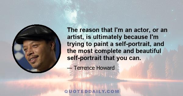 The reason that I'm an actor, or an artist, is ultimately because I'm trying to paint a self-portrait, and the most complete and beautiful self-portrait that you can.