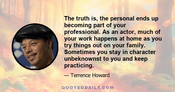 The truth is, the personal ends up becoming part of your professional. As an actor, much of your work happens at home as you try things out on your family. Sometimes you stay in character unbeknownst to you and keep