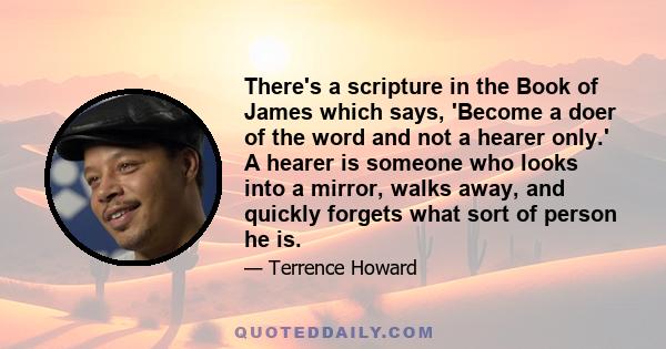 There's a scripture in the Book of James which says, 'Become a doer of the word and not a hearer only.' A hearer is someone who looks into a mirror, walks away, and quickly forgets what sort of person he is.