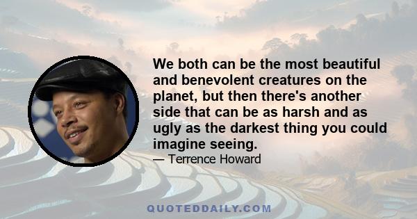 We both can be the most beautiful and benevolent creatures on the planet, but then there's another side that can be as harsh and as ugly as the darkest thing you could imagine seeing.