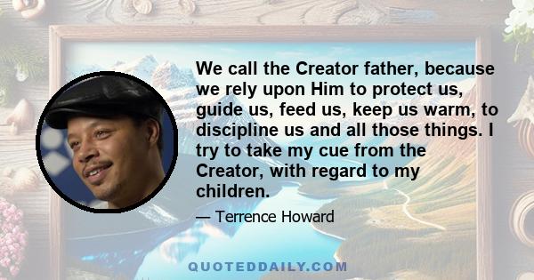 We call the Creator father, because we rely upon Him to protect us, guide us, feed us, keep us warm, to discipline us and all those things. I try to take my cue from the Creator, with regard to my children.