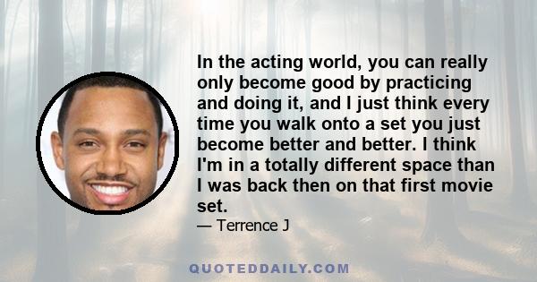 In the acting world, you can really only become good by practicing and doing it, and I just think every time you walk onto a set you just become better and better. I think I'm in a totally different space than I was