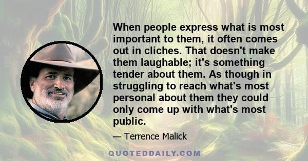 When people express what is most important to them, it often comes out in cliches. That doesn't make them laughable; it's something tender about them. As though in struggling to reach what's most personal about them