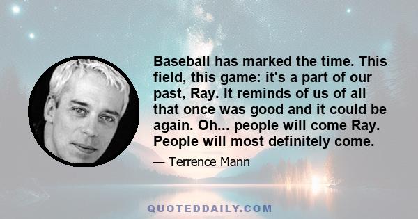 Baseball has marked the time. This field, this game: it's a part of our past, Ray. It reminds of us of all that once was good and it could be again. Oh... people will come Ray. People will most definitely come.