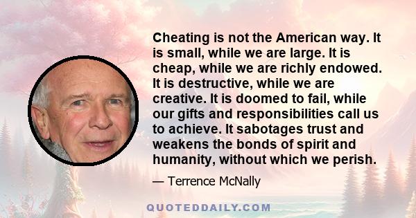 Cheating is not the American way. It is small, while we are large. It is cheap, while we are richly endowed. It is destructive, while we are creative. It is doomed to fail, while our gifts and responsibilities call us