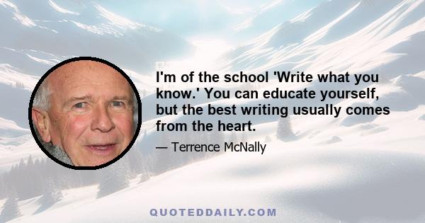 I'm of the school 'Write what you know.' You can educate yourself, but the best writing usually comes from the heart.