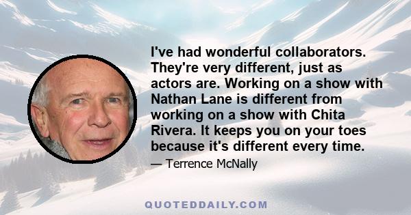 I've had wonderful collaborators. They're very different, just as actors are. Working on a show with Nathan Lane is different from working on a show with Chita Rivera. It keeps you on your toes because it's different