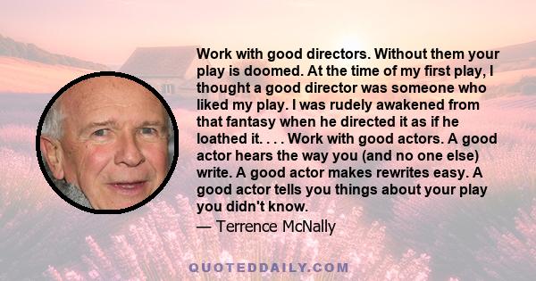 Work with good directors. Without them your play is doomed. At the time of my first play, I thought a good director was someone who liked my play. I was rudely awakened from that fantasy when he directed it as if he