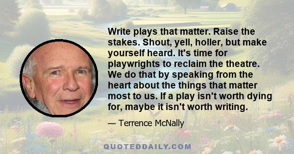 Write plays that matter. Raise the stakes. Shout, yell, holler, but make yourself heard. It's time for playwrights to reclaim the theatre. We do that by speaking from the heart about the things that matter most to us.