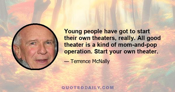 Young people have got to start their own theaters, really. All good theater is a kind of mom-and-pop operation. Start your own theater.