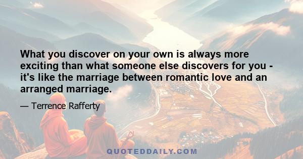 What you discover on your own is always more exciting than what someone else discovers for you - it's like the marriage between romantic love and an arranged marriage.