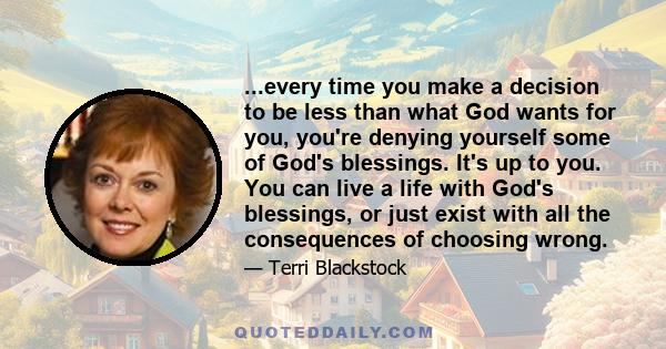 ...every time you make a decision to be less than what God wants for you, you're denying yourself some of God's blessings. It's up to you. You can live a life with God's blessings, or just exist with all the