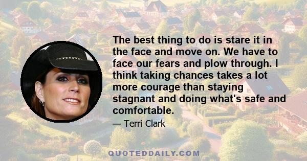 The best thing to do is stare it in the face and move on. We have to face our fears and plow through. I think taking chances takes a lot more courage than staying stagnant and doing what's safe and comfortable.