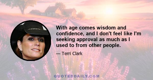 With age comes wisdom and confidence, and I don't feel like I'm seeking approval as much as I used to from other people.