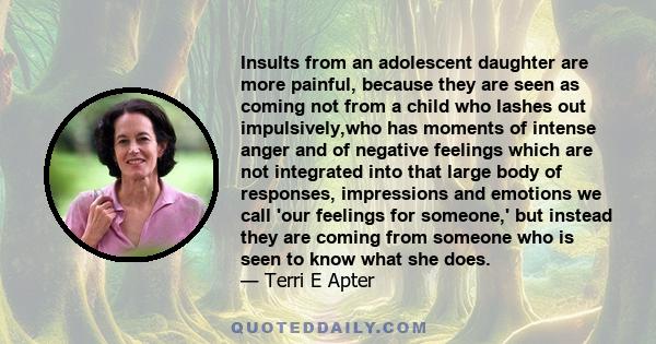 Insults from an adolescent daughter are more painful, because they are seen as coming not from a child who lashes out impulsively,who has moments of intense anger and of negative feelings which are not integrated into