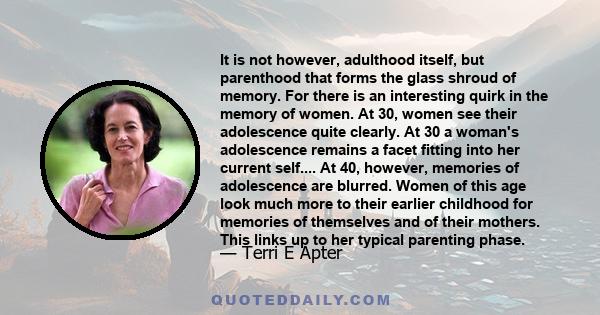 It is not however, adulthood itself, but parenthood that forms the glass shroud of memory. For there is an interesting quirk in the memory of women. At 30, women see their adolescence quite clearly. At 30 a woman's