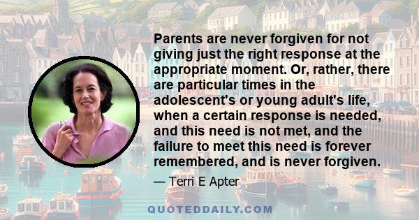 Parents are never forgiven for not giving just the right response at the appropriate moment. Or, rather, there are particular times in the adolescent's or young adult's life, when a certain response is needed, and this