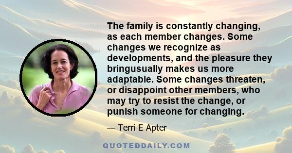 The family is constantly changing, as each member changes. Some changes we recognize as developments, and the pleasure they bringusually makes us more adaptable. Some changes threaten, or disappoint other members, who