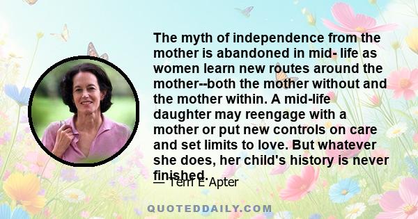 The myth of independence from the mother is abandoned in mid- life as women learn new routes around the mother--both the mother without and the mother within. A mid-life daughter may reengage with a mother or put new