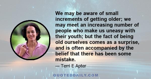 We may be aware of small increments of getting older; we may meet an increasing number of people who make us uneasy with their youth; but the fact of being old ourselves comes as a surprise, and is often accompanied by