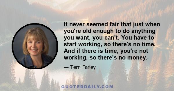 It never seemed fair that just when you're old enough to do anything you want, you can't. You have to start working, so there's no time. And if there is time, you're not working, so there's no money.