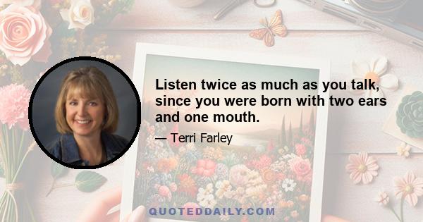 Listen twice as much as you talk, since you were born with two ears and one mouth.